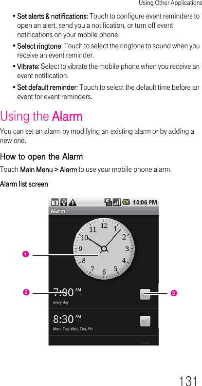 Using Other Applications131•Set alerts &amp; notifications: Touch to configure event reminders to open an alert, send you a notification, or turn off event notifications on your mobile phone.•Select ringtone: Touch to select the ringtone to sound when you receive an event reminder.•Vibrate: Select to vibrate the mobile phone when you receive an event notification.•Set default reminder: Touch to select the default time before an event for event reminders.Using the AlarmYou can set an alarm by modifying an existing alarm or by adding a new one.How to open the AlarmTouch Main Menu &gt; Alarm to use your mobile phone alarm.Alarm list screen123