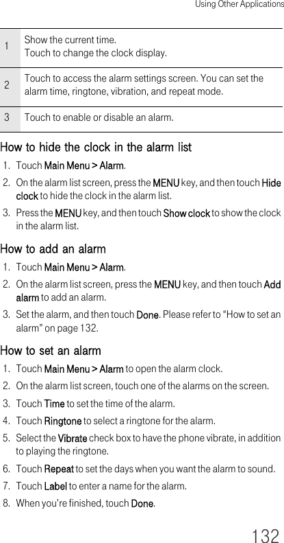 Using Other Applications132How to hide the clock in the alarm list1. Touch Main Menu &gt; Alarm.2. On the alarm list screen, press the MENU key, and then touch Hide clock to hide the clock in the alarm list.3. Press the MENU key, and then touch Show clock to show the clock in the alarm list.How to add an alarm1. Touch Main Menu &gt; Alarm.2. On the alarm list screen, press the MENU key, and then touch Add alarm to add an alarm.3. Set the alarm, and then touch Done. Please refer to “How to set an alarm” on page 132.How to set an alarm1. Touch Main Menu &gt; Alarm to open the alarm clock.2. On the alarm list screen, touch one of the alarms on the screen.3. Touch Time to set the time of the alarm.4. Touch Ringtone to select a ringtone for the alarm.5. Select the Vibrate check box to have the phone vibrate, in addition to playing the ringtone.6. Touch Repeat to set the days when you want the alarm to sound.7. Touch Label to enter a name for the alarm.8. When you’re finished, touch Done.1Show the current time.Touch to change the clock display.2Touch to access the alarm settings screen. You can set the alarm time, ringtone, vibration, and repeat mode.3 Touch to enable or disable an alarm.