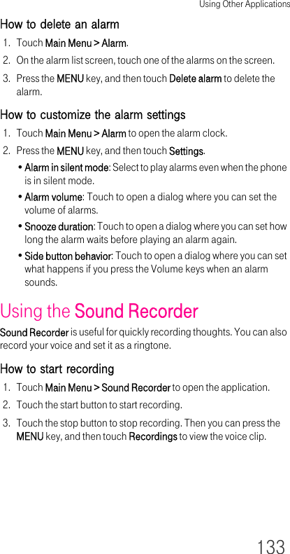 Using Other Applications133How to delete an alarm1. Touch Main Menu &gt; Alarm.2. On the alarm list screen, touch one of the alarms on the screen.3. Press the MENU key, and then touch Delete alarm to delete the alarm.How to customize the alarm settings1. Touch Main Menu &gt; Alarm to open the alarm clock.2. Press the MENU key, and then touch Settings.•Alarm in silent mode: Select to play alarms even when the phone is in silent mode.•Alarm volume: Touch to open a dialog where you can set the volume of alarms.•Snooze duration: Touch to open a dialog where you can set how long the alarm waits before playing an alarm again.•Side button behavior: Touch to open a dialog where you can set what happens if you press the Volume keys when an alarm sounds.Using the Sound RecorderSound Recorder is useful for quickly recording thoughts. You can also record your voice and set it as a ringtone.How to start recording1. Touch Main Menu &gt; Sound Recorder to open the application.2. Touch the start button to start recording.3. Touch the stop button to stop recording. Then you can press the MENU key, and then touch Recordings to view the voice clip.