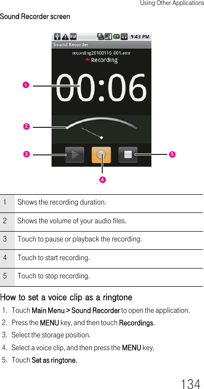 Using Other Applications134Sound Recorder screenHow to set a voice clip as a ringtone1. Touch Main Menu &gt; Sound Recorder to open the application.2. Press the MENU key, and then touch Recordings.3. Select the storage position.4. Select a voice clip, and then press the MENU key.5. Touch Set as ringtone,1 Shows the recording duration.2 Shows the volume of your audio files.3 Touch to pause or playback the recording.4 Touch to start recording.5 Touch to stop recording.12354