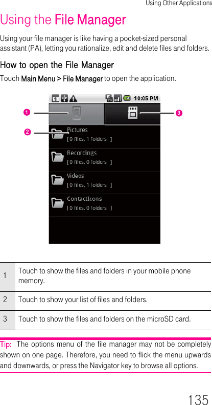 Using Other Applications135Using the File ManagerUsing your file manager is like having a pocket-sized personal assistant (PA), letting you rationalize, edit and delete files and folders.How to open the File ManagerTouch Main Menu &gt; File Manager to open the application.Tip:  The options menu of the file manager may not be completely shown on one page. Therefore, you need to flick the menu upwards and downwards, or press the Navigator key to browse all options.1Touch to show the files and folders in your mobile phone memory.2 Touch to show your list of files and folders.3 Touch to show the files and folders on the microSD card.123