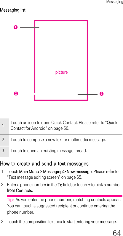 Messaging64Messaging listHow to create and send a text messages1. Touch Main Menu &gt; Messaging &gt; New message. Please refer to “Text message editing screen” on page 65.2. Enter a phone number in the To field, or touch + to pick a number from Contacts.Tip:  As you enter the phone number, matching contacts appear. You can touch a suggested recipient or continue entering the phone number.3. Touch the composition text box to start entering your message.1Touch an icon to open Quick Contact. Please refer to “Quick Contact for Android” on page 50.2 Touch to compose a new text or multimedia message.3 Touch to open an existing message thread.123picture