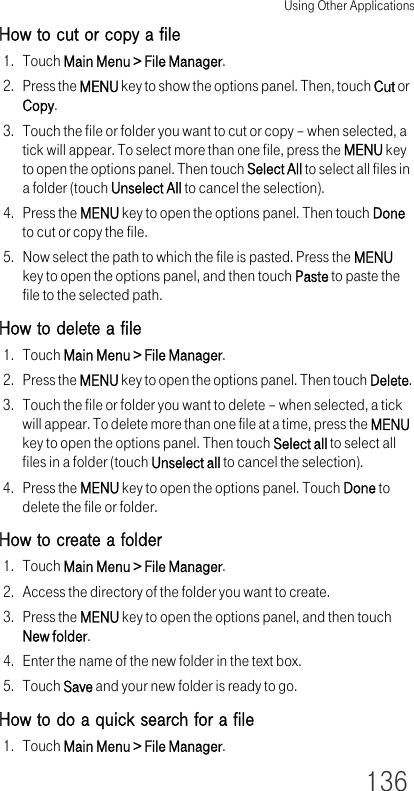 Using Other Applications136How to cut or copy a file1. Touch Main Menu &gt; File Manager.2. Press the MENU key to show the options panel. Then, touch Cut or Copy.3. Touch the file or folder you want to cut or copy – when selected, a tick will appear. To select more than one file, press the MENU key to open the options panel. Then touch Select All to select all files in a folder (touch Unselect All to cancel the selection).4. Press the MENU key to open the options panel. Then touch Done to cut or copy the file.5. Now select the path to which the file is pasted. Press the MENU key to open the options panel, and then touch Paste to paste the file to the selected path.How to delete a file1. Touch Main Menu &gt; File Manager.2. Press the MENU key to open the options panel. Then touch Delete.3. Touch the file or folder you want to delete – when selected, a tick will appear. To delete more than one file at a time, press the MENU key to open the options panel. Then touch Select all to select all files in a folder (touch Unselect all to cancel the selection).4. Press the MENU key to open the options panel. Touch Done to delete the file or folder.How to create a folder1. Touch Main Menu &gt; File Manager.2. Access the directory of the folder you want to create.3. Press the MENU key to open the options panel, and then touch New folder.4. Enter the name of the new folder in the text box.5. Touch Save and your new folder is ready to go.How to do a quick search for a file1. Touch Main Menu &gt; File Manager.
