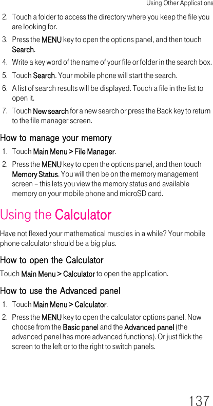 Using Other Applications1372. Touch a folder to access the directory where you keep the file you are looking for.3. Press the MENU key to open the options panel, and then touch Search.4. Write a key word of the name of your file or folder in the search box.5. Touch Search. Your mobile phone will start the search.6. A list of search results will be displayed. Touch a file in the list to open it.7. Touch New search for a new search or press the Back key to return to the file manager screen.How to manage your memory1. Touch Main Menu &gt; File Manager.2. Press the MENU key to open the options panel, and then touch Memory Status. You will then be on the memory management screen – this lets you view the memory status and available memory on your mobile phone and microSD card.Using the CalculatorHave not flexed your mathematical muscles in a while? Your mobile phone calculator should be a big plus.How to open the CalculatorTouch Main Menu &gt; Calculator to open the application.How to use the Advanced panel1. Touch Main Menu &gt; Calculator.2. Press the MENU key to open the calculator options panel. Now choose from the Basic panel and the Advanced panel (the advanced panel has more advanced functions). Or just flick the screen to the left or to the right to switch panels.