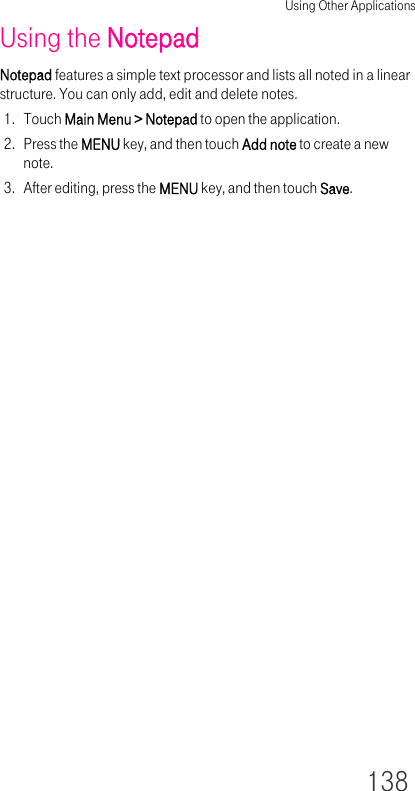 Using Other Applications138Using the NotepadNotepad features a simple text processor and lists all noted in a linear structure. You can only add, edit and delete notes.1. Touch Main Menu &gt; Notepad to open the application.2. Press the MENU key, and then touch Add note to create a new note.3. After editing, press the MENU key, and then touch Save.