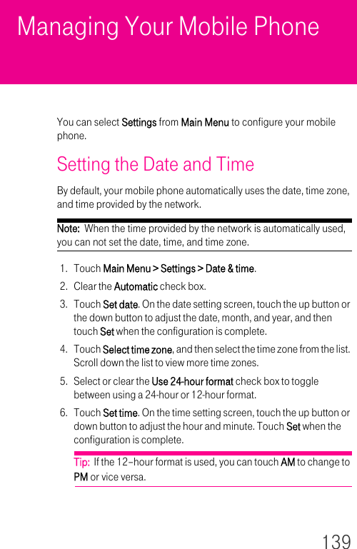 139Managing Your Mobile PhoneYou can select Settings from Main Menu to configure your mobile phone.Setting the Date and TimeBy default, your mobile phone automatically uses the date, time zone, and time provided by the network.Note:  When the time provided by the network is automatically used, you can not set the date, time, and time zone.1. Touch Main Menu &gt; Settings &gt; Date &amp; time.2. Clear the Automatic check box.3. Touch Set date. On the date setting screen, touch the up button or the down button to adjust the date, month, and year, and then touch Set when the configuration is complete.4. Touch Select time zone, and then select the time zone from the list. Scroll down the list to view more time zones.5. Select or clear the Use 24-hour format check box to toggle between using a 24-hour or 12-hour format.6. Touch Set time. On the time setting screen, touch the up button or down button to adjust the hour and minute. Touch Set when the configuration is complete.Tip:  If the 12–hour format is used, you can touch AM to change to PM or vice versa.