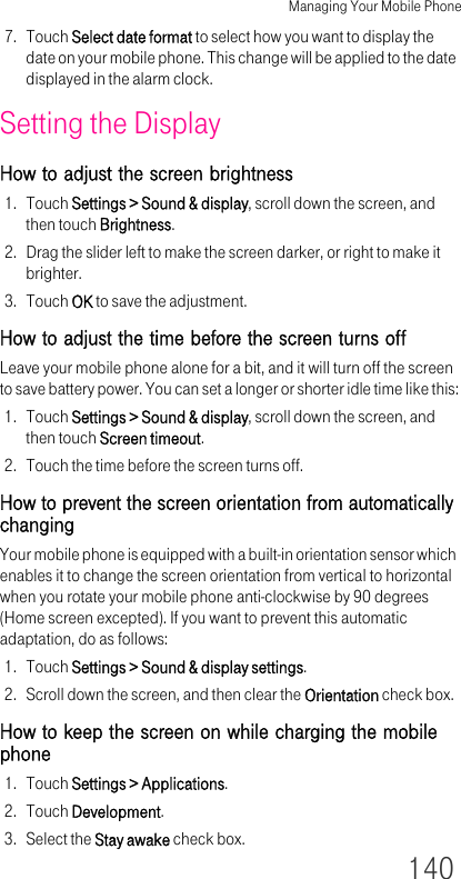 Managing Your Mobile Phone1407. Touch Select date format to select how you want to display the date on your mobile phone. This change will be applied to the date displayed in the alarm clock.Setting the DisplayHow to adjust the screen brightness1. Touch Settings &gt; Sound &amp; display, scroll down the screen, and then touch Brightness.2. Drag the slider left to make the screen darker, or right to make it brighter.3. Touch OK to save the adjustment.How to adjust the time before the screen turns offLeave your mobile phone alone for a bit, and it will turn off the screen to save battery power. You can set a longer or shorter idle time like this:1. Touch Settings &gt; Sound &amp; display, scroll down the screen, and then touch Screen timeout.2. Touch the time before the screen turns off.How to prevent the screen orientation from automatically changingYour mobile phone is equipped with a built-in orientation sensor which enables it to change the screen orientation from vertical to horizontal when you rotate your mobile phone anti-clockwise by 90 degrees (Home screen excepted). If you want to prevent this automatic adaptation, do as follows:1. Touch Settings &gt; Sound &amp; display settings.2. Scroll down the screen, and then clear the Orientation check box.How to keep the screen on while charging the mobile phone1. Touch Settings &gt; Applications.2. Touch Development.3. Select the Stay awake check box.