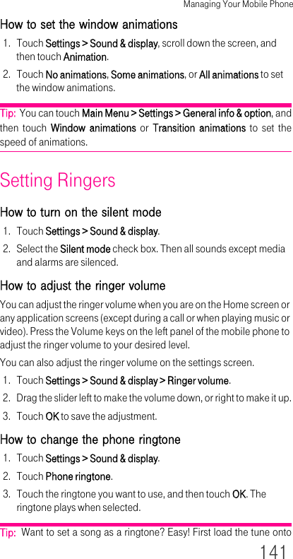 Managing Your Mobile Phone141How to set the window animations1. Touch Settings &gt; Sound &amp; display, scroll down the screen, and then touch Animation.2. Touch No animations, Some animations, or All animations to set the window animations.Tip:  You can touch Main Menu &gt; Settings &gt; General info &amp; option, and then touch Window animations or Transition animations to set the speed of animations.Setting RingersHow to turn on the silent mode1. Touch Settings &gt; Sound &amp; display.2. Select the Silent mode check box. Then all sounds except media and alarms are silenced.How to adjust the ringer volumeYou can adjust the ringer volume when you are on the Home screen or any application screens (except during a call or when playing music or video). Press the Volume keys on the left panel of the mobile phone to adjust the ringer volume to your desired level.You can also adjust the ringer volume on the settings screen.1. Touch Settings &gt; Sound &amp; display &gt; Ringer volume.2. Drag the slider left to make the volume down, or right to make it up.3. Touch OK to save the adjustment.How to change the phone ringtone1. Touch Settings &gt; Sound &amp; display.2. Touch Phone ringtone.3. Touch the ringtone you want to use, and then touch OK. The ringtone plays when selected.Tip:  Want to set a song as a ringtone? Easy! First load the tune onto 