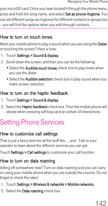 Managing Your Mobile Phone142your microSD card. Once you have located it through the phone menu, press and hold the song name, and select Set as phone ringtone. You can set different songs as ringtones for different contacts or groups too – you will find the options when you edit through contacts.How to turn on touch tonesWant your mobile phone to play a sound when you are using the Dialer or touching the screen? Here is how:1. Touch Settings &gt; Sound &amp; display.2. Scroll down the screen, and then you can do the following:•Select the Audible touch tones check box to play tones when you use the dialer.•Select the Audible selection check box to play sound when you make screen selection.How to turn on the haptic feedback1. Touch Settings &gt; Sound &amp; display.2. Select the Haptic feedback check box. Then the mobile phone will vibrate when pressing soft keys and an certain UI interactions.Setting Phone ServicesHow to customize call settingsThat is just a fancy term for all the stuff like , ,  and . Talk to your operator to learn about the different services you can get.Touch Settings &gt; Call settings to customize your call function.How to turn on data roamingJetting off somewhere new? Turn on data roaming and you can carry on using your mobile phone when you are outside the country. Do not forget to check the rates!1. Touch Settings &gt; Wireless &amp; networks &gt; Mobile networks.2. Select the Data roaming check box.