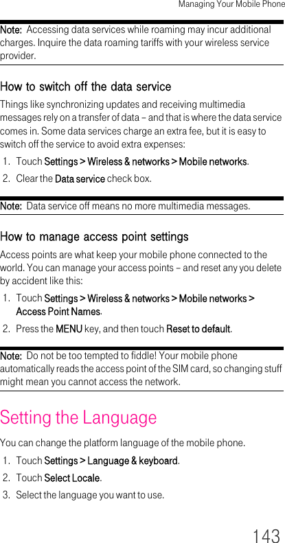 Managing Your Mobile Phone143Note:  Accessing data services while roaming may incur additional charges. Inquire the data roaming tariffs with your wireless service provider.How to switch off the data serviceThings like synchronizing updates and receiving multimedia messages rely on a transfer of data – and that is where the data service comes in. Some data services charge an extra fee, but it is easy to switch off the service to avoid extra expenses:1. Touch Settings &gt; Wireless &amp; networks &gt; Mobile networks.2. Clear the Data service check box.Note:  Data service off means no more multimedia messages.How to manage access point settingsAccess points are what keep your mobile phone connected to the world. You can manage your access points – and reset any you delete by accident like this:1. Touch Settings &gt; Wireless &amp; networks &gt; Mobile networks &gt; Access Point Names.2. Press the MENU key, and then touch Reset to default.Note:  Do not be too tempted to fiddle! Your mobile phone automatically reads the access point of the SIM card, so changing stuff might mean you cannot access the network.Setting the LanguageYou can change the platform language of the mobile phone.1. Touch Settings &gt; Language &amp; keyboard.2. Touch Select Locale.3. Select the language you want to use.