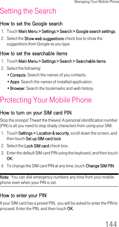 Managing Your Mobile Phone144Setting the SearchHow to set the Google search1. Touch Main Menu &gt; Settings &gt; Search &gt; Google search settings.2. Select the Show web suggestions check box to show the suggestions from Google as you type.How to set the searchable items1. Touch Main Menu &gt; Settings &gt; Search &gt; Searchable items.2. Select the following:•Contacts: Search the names of you contacts.•Apps: Search the names of installed application.•Browser: Search the bookmarks and web history.Protecting Your Mobile PhoneHow to turn on your SIM card PINStop the snoops! Thwart the thieves! A personal identification number (PIN) is all you need to stop shady characters from using your SIM.1. Touch Settings &gt; Location &amp; security, scroll down the screen, and then touch Set up SIM card lock.2. Select the Lock SIM card check box.3. Enter the default SIM card PIN using the keyboard, and then touch OK.4. To change the SIM card PIN at any time, touch Change SIM PIN.Note:  You can dial emergency numbers any time from your mobile phone even when your PIN is set.How to enter your PINIf your SIM card has a preset PIN,  you will be asked to enter the PIN to proceed. Enter the PIN, and then touch OK.