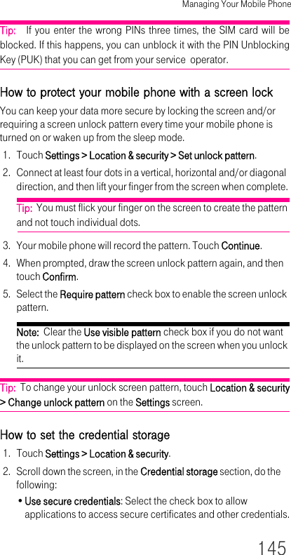 Managing Your Mobile Phone145Tip:   If you enter the wrong PINs three times, the SIM card will be blocked. If this happens, you can unblock it with the PIN Unblocking Key (PUK) that you can get from your service  operator.How to protect your mobile phone with a screen lockYou can keep your data more secure by locking the screen and/or requiring a screen unlock pattern every time your mobile phone is turned on or waken up from the sleep mode.1. Touch Settings &gt; Location &amp; security &gt; Set unlock pattern.2. Connect at least four dots in a vertical, horizontal and/or diagonal direction, and then lift your finger from the screen when complete.Tip:  You must flick your finger on the screen to create the pattern and not touch individual dots.3. Your mobile phone will record the pattern. Touch Continue.4. When prompted, draw the screen unlock pattern again, and then touch Confirm.5. Select the Require pattern check box to enable the screen unlock pattern.Note:  Clear the Use visible pattern check box if you do not want the unlock pattern to be displayed on the screen when you unlock it.Tip:  To change your unlock screen pattern, touch Location &amp; security&gt; Change unlock pattern on the Settings screen.How to set the credential storage1. Touch Settings &gt; Location &amp; security.2. Scroll down the screen, in the Credential storage section, do the following:•Use secure credentials: Select the check box to allow applications to access secure certificates and other credentials.