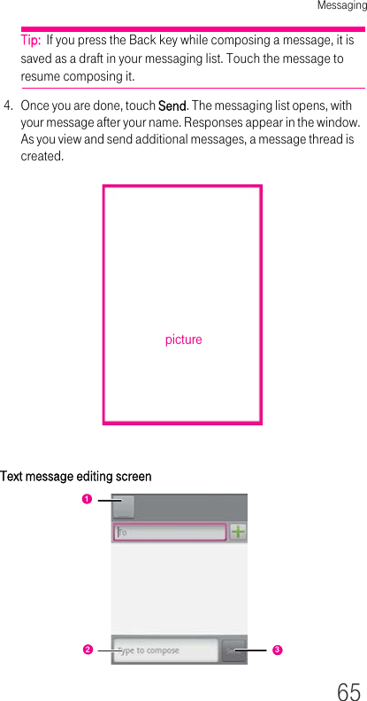 Messaging65Tip:  If you press the Back key while composing a message, it is saved as a draft in your messaging list. Touch the message to resume composing it.4. Once you are done, touch Send. The messaging list opens, with your message after your name. Responses appear in the window. As you view and send additional messages, a message thread is created.Text message editing screenpicture123