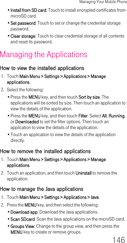 Managing Your Mobile Phone146•Install from SD card: Touch to install encrypted certificates from microSD card.•Set password: Touch to set or change the credential storage password.•Clear storage: Touch to clear credential storage of all contents and reset its password.Managing the ApplicationsHow to view the installed applications1. Touch Main Menu &gt; Settings &gt; Applications &gt; Manage applications.2. Select the following:•Press the MENU key, and then touch Sort by size. The applications will be sorted by size. Then touch an application to view the details of the application.•Press the MENU key, and then touch Filter. Select All, Running, or Downloaded to set the filter options. Then touch an application to view the details of the application.•Touch an application to view the details of the application directly.How to remove the installed applications1. Touch Main Menu &gt; Settings &gt; Applications &gt; Manage applications.2. Touch an application, and then touch Uninstall to remove the application.How to manage the Java applications1. Touch Main Menu &gt; Settings &gt; Applications &gt; Java.2. Press the MENU key, and then select the following:•Download app: Download the Java applications.•Scan SDcard: Scan the Java applications on the microSD card.•Groups View: Change to the group view, and then press the MENU key to create or remove groups.