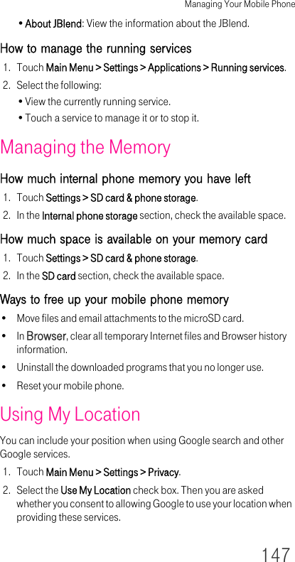Managing Your Mobile Phone147•About JBlend: View the information about the JBlend.How to manage the running services1. Touch Main Menu &gt; Settings &gt; Applications &gt; Running services.2. Select the following:•View the currently running service.•Touch a service to manage it or to stop it.Managing the MemoryHow much internal phone memory you have left1. Touch Settings &gt; SD card &amp; phone storage.2. In the Internal phone storage section, check the available space.How much space is available on your memory card1. Touch Settings &gt; SD card &amp; phone storage.2. In the SD card section, check the available space.Ways to free up your mobile phone memory• Move files and email attachments to the microSD card.•In Browser, clear all temporary Internet files and Browser history information.• Uninstall the downloaded programs that you no longer use.• Reset your mobile phone.Using My LocationYou can include your position when using Google search and other Google services.1. Touch Main Menu &gt; Settings &gt; Privacy.2. Select the Use My Location check box. Then you are asked whether you consent to allowing Google to use your location when providing these services.