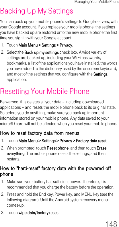 Managing Your Mobile Phone148Backing Up My SettingsYou can back up your mobile phone’s settings to Google servers, with your Google account. If you replace your mobile phone, the settings you have backed up are restored onto the new mobile phone the first time you sign in with your Google account.1. Touch Main Menu &gt; Settings &gt; Privacy.2. Select the Back up my settings check box. A wide variety of settings are backed up, including your Wi-Fi passwords, bookmarks, a list of the applications you have installed, the words you have added to the dictionary used by the onscreen keyboard, and most of the settings that you configure with the Settings application.Resetting Your Mobile PhoneBe warned, this deletes all your data – including downloaded applications – and resets the mobile phone back to its original state. So before you do anything, make sure you back up important infomation stored on your mobile phone. Any data saved to your microSD card will not be affected when you reset your mobile phone.How to reset factory data from menus1. Touch Main Menu &gt; Settings &gt; Privacy &gt; Factory data reset.2. When prompted, touch Reset phone, and then touch Erase everything. The mobile phone resets the settings, and then restarts.How to &quot;hard-reset&quot; factory data with the powered off phone1. Make sure your battery has sufficient power. Therefore, it is recommended that you charge the battery before the operation.2. Press and hold the End key, Power key, and MENU key (see the following diagram). Until the Android system recovery menu comes-up.3. Touch wipe data/factory reset.
