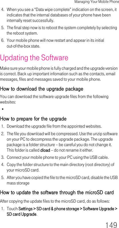 Managing Your Mobile Phone1494. When you see a “Data wipe complete” indication on the screen, it indicates that the internal databases of your phone have been internally reset successfully.5. The final step now is to reboot the system completely by selecting the reboot system.6. Your mobile phone will now restart and appear in its initial out-of-the-box state.Updating the SoftwareMake sure your mobile phone is fully charged and the upgrade version is correct. Back up important infomation such as the contacts, email messages, files and messages saved to your mobile phone.How to download the upgrade packageYou can download the software upgrade files from the following websites:•How to prepare for the upgrade1. Download the upgrade file from the appointed websites.2. The file you download will be compressed. Use the unzip software on your PC to decompress the upgrade package. The upgrade package is a folder structure – be careful you do not change it. This folder is called dload – do not rename it either.3. Connect your mobile phone to your PC using the USB cable.4. Copy the folder structure to the main directory (root directory) of your microSD card.5. After you have copied the file to the microSD card, disable the USB mass storageHow to update the software through the microSD cardAfter copying the update files to the microSD card, do as follows:1. Touch Settings &gt; SD card &amp; phone storage &gt; Software Upgrade &gt; SD card Upgrade.