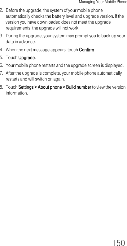 Managing Your Mobile Phone1502. Before the upgrade, the system of your mobile phone automatically checks the battery level and upgrade version. If the version you have downloaded does not meet the upgrade requirements, the upgrade will not work.3. During the upgrade, your system may prompt you to back up your data in advance.4. When the next message appears, touch Confirm.5. Touch Upgrade.6. Your mobile phone restarts and the upgrade screen is displayed.7. After the upgrade is complete, your mobile phone automatically restarts and will switch on again.8. Touch Settings &gt; About phone &gt; Build number to view the version information.