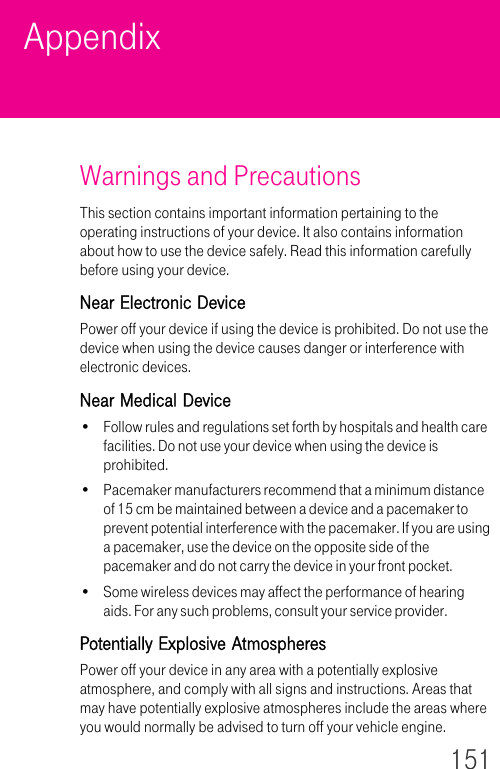 151AppendixWarnings and PrecautionsThis section contains important information pertaining to the operating instructions of your device. It also contains information about how to use the device safely. Read this information carefully before using your device.Near Electronic DevicePower off your device if using the device is prohibited. Do not use the device when using the device causes danger or interference with electronic devices.Near Medical Device• Follow rules and regulations set forth by hospitals and health care facilities. Do not use your device when using the device is prohibited.• Pacemaker manufacturers recommend that a minimum distance of 15 cm be maintained between a device and a pacemaker to prevent potential interference with the pacemaker. If you are using a pacemaker, use the device on the opposite side of the pacemaker and do not carry the device in your front pocket.• Some wireless devices may affect the performance of hearing aids. For any such problems, consult your service provider. Potentially Explosive AtmospheresPower off your device in any area with a potentially explosive atmosphere, and comply with all signs and instructions. Areas that may have potentially explosive atmospheres include the areas where you would normally be advised to turn off your vehicle engine. 