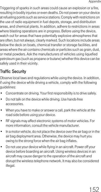 Appendix152Triggering of sparks in such areas could cause an explosion or a fire, resulting in bodily injuries or even deaths. Do not power on your device at refueling points such as service stations. Comply with restrictions on the use of radio equipment in fuel depots, storage, and distribution areas, and chemical plants. In addition, adhere to restrictions in areas where blasting operations are in progress. Before using the device, watch out for areas that have potentially explosive atmospheres that are often, but not always, clearly marked. Such locations include areas below the deck on boats, chemical transfer or storage facilities, and areas where the air contains chemicals or particles such as grain, dust, or metal powders. Ask the manufacturers of vehicles using liquefied petroleum gas (such as propane or butane) whether this device can be safely used in their vicinity.Traffic SecurityObserve local laws and regulations while using the device. In addition, if using the device while driving a vehicle, comply with the following guidelines:• Concentrate on driving. Your first responsibility is to drive safely.• Do not talk on the device while driving. Use hands-free accessories.• When you have to make or answer a call, park the vehicle at the road side before using your device.• RF signals may affect electronic systems of motor vehicles. For more information, consult the vehicle manufacturer.• In a motor vehicle, do not place the device over the air bag or in the air bag deployment area. Otherwise, the device may hurt you owing to the strong force when the air bag inflates.• Do not use your device while flying in an aircraft. Power off your device before boarding an aircraft. Using wireless devices in an aircraft may cause danger to the operation of the aircraft and disrupt the wireless telephone network. It may also be considered illegal. 