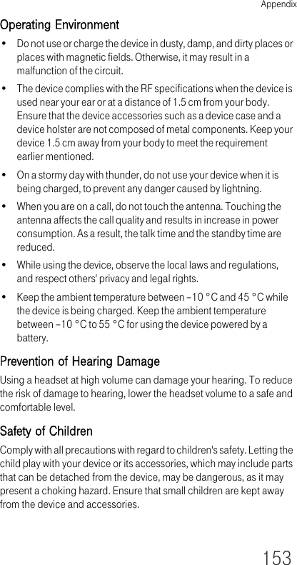 Appendix153Operating Environment• Do not use or charge the device in dusty, damp, and dirty places or places with magnetic fields. Otherwise, it may result in a malfunction of the circuit.• The device complies with the RF specifications when the device is used near your ear or at a distance of 1.5 cm from your body. Ensure that the device accessories such as a device case and a device holster are not composed of metal components. Keep your device 1.5 cm away from your body to meet the requirement earlier mentioned.• On a stormy day with thunder, do not use your device when it is being charged, to prevent any danger caused by lightning.• When you are on a call, do not touch the antenna. Touching the antenna affects the call quality and results in increase in power consumption. As a result, the talk time and the standby time are reduced.• While using the device, observe the local laws and regulations, and respect others&apos; privacy and legal rights.• Keep the ambient temperature between –10 °C and 45 °C while the device is being charged. Keep the ambient temperature between –10 °C to 55 °C for using the device powered by a battery.Prevention of Hearing DamageUsing a headset at high volume can damage your hearing. To reduce the risk of damage to hearing, lower the headset volume to a safe and comfortable level.Safety of ChildrenComply with all precautions with regard to children&apos;s safety. Letting the child play with your device or its accessories, which may include parts that can be detached from the device, may be dangerous, as it may present a choking hazard. Ensure that small children are kept away from the device and accessories.