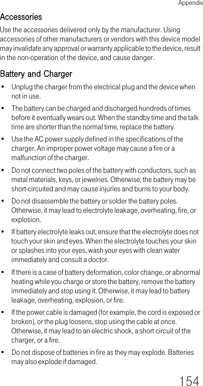 Appendix154AccessoriesUse the accessories delivered only by the manufacturer. Using accessories of other manufacturers or vendors with this device model may invalidate any approval or warranty applicable to the device, result in the non-operation of the device, and cause danger.Battery and Charger• Unplug the charger from the electrical plug and the device when not in use.• The battery can be charged and discharged hundreds of times before it eventually wears out. When the standby time and the talk time are shorter than the normal time, replace the battery.• Use the AC power supply defined in the specifications of the charger. An improper power voltage may cause a fire or a malfunction of the charger.• Do not connect two poles of the battery with conductors, such as metal materials, keys, or jewelries. Otherwise, the battery may be short-circuited and may cause injuries and burns to your body.• Do not disassemble the battery or solder the battery poles. Otherwise, it may lead to electrolyte leakage, overheating, fire, or explosion.• If battery electrolyte leaks out, ensure that the electrolyte does not touch your skin and eyes. When the electrolyte touches your skin or splashes into your eyes, wash your eyes with clean water immediately and consult a doctor.• If there is a case of battery deformation, color change, or abnormal heating while you charge or store the battery, remove the battery immediately and stop using it. Otherwise, it may lead to battery leakage, overheating, explosion, or fire.• If the power cable is damaged (for example, the cord is exposed or broken), or the plug loosens, stop using the cable at once. Otherwise, it may lead to an electric shock, a short circuit of the charger, or a fire.• Do not dispose of batteries in fire as they may explode. Batteries may also explode if damaged.