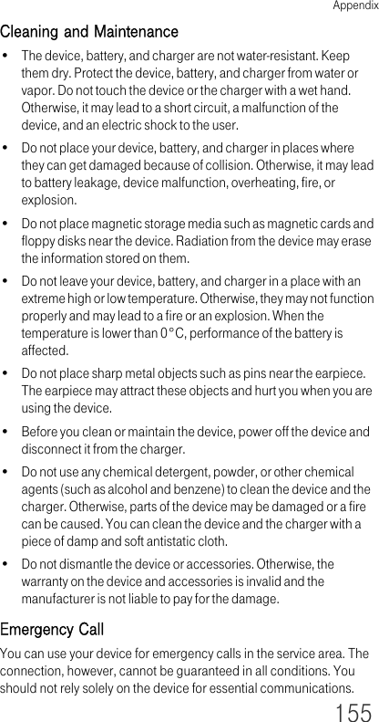 Appendix155Cleaning and Maintenance• The device, battery, and charger are not water-resistant. Keep them dry. Protect the device, battery, and charger from water or vapor. Do not touch the device or the charger with a wet hand. Otherwise, it may lead to a short circuit, a malfunction of the device, and an electric shock to the user.• Do not place your device, battery, and charger in places where they can get damaged because of collision. Otherwise, it may lead to battery leakage, device malfunction, overheating, fire, or explosion.• Do not place magnetic storage media such as magnetic cards and floppy disks near the device. Radiation from the device may erase the information stored on them.• Do not leave your device, battery, and charger in a place with an extreme high or low temperature. Otherwise, they may not function properly and may lead to a fire or an explosion. When the temperature is lower than 0°C, performance of the battery is affected.• Do not place sharp metal objects such as pins near the earpiece. The earpiece may attract these objects and hurt you when you are using the device.• Before you clean or maintain the device, power off the device and disconnect it from the charger. • Do not use any chemical detergent, powder, or other chemical agents (such as alcohol and benzene) to clean the device and the charger. Otherwise, parts of the device may be damaged or a fire can be caused. You can clean the device and the charger with a piece of damp and soft antistatic cloth.• Do not dismantle the device or accessories. Otherwise, the warranty on the device and accessories is invalid and the manufacturer is not liable to pay for the damage.Emergency CallYou can use your device for emergency calls in the service area. The connection, however, cannot be guaranteed in all conditions. You should not rely solely on the device for essential communications.