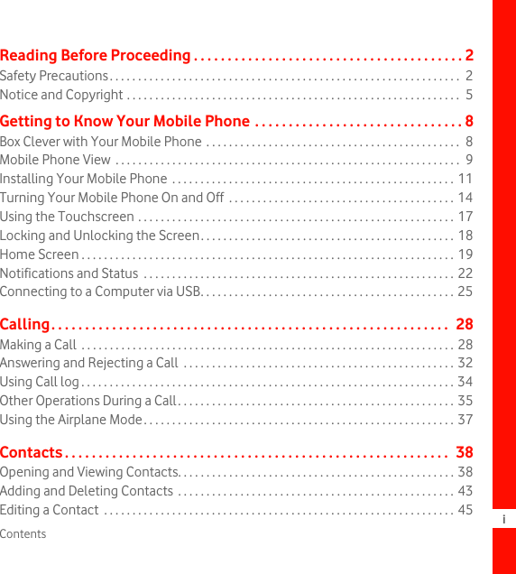 Contents iReading Before Proceeding . . . . . . . . . . . . . . . . . . . . . . . . . . . . . . . . . . . . . . . . 2Safety Precautions. . . . . . . . . . . . . . . . . . . . . . . . . . . . . . . . . . . . . . . . . . . . . . . . . . . . . . . . . . . . . .  2Notice and Copyright . . . . . . . . . . . . . . . . . . . . . . . . . . . . . . . . . . . . . . . . . . . . . . . . . . . . . . . . . . .  5Getting to Know Your Mobile Phone . . . . . . . . . . . . . . . . . . . . . . . . . . . . . . . 8Box Clever with Your Mobile Phone . . . . . . . . . . . . . . . . . . . . . . . . . . . . . . . . . . . . . . . . . . . . .  8Mobile Phone View  . . . . . . . . . . . . . . . . . . . . . . . . . . . . . . . . . . . . . . . . . . . . . . . . . . . . . . . . . . . . .  9Installing Your Mobile Phone  . . . . . . . . . . . . . . . . . . . . . . . . . . . . . . . . . . . . . . . . . . . . . . . . . . 11Turning Your Mobile Phone On and Off  . . . . . . . . . . . . . . . . . . . . . . . . . . . . . . . . . . . . . . . . 14Using the Touchscreen . . . . . . . . . . . . . . . . . . . . . . . . . . . . . . . . . . . . . . . . . . . . . . . . . . . . . . . . 17Locking and Unlocking the Screen. . . . . . . . . . . . . . . . . . . . . . . . . . . . . . . . . . . . . . . . . . . . . 18Home Screen . . . . . . . . . . . . . . . . . . . . . . . . . . . . . . . . . . . . . . . . . . . . . . . . . . . . . . . . . . . . . . . . . . 19Notifications and Status  . . . . . . . . . . . . . . . . . . . . . . . . . . . . . . . . . . . . . . . . . . . . . . . . . . . . . . . 22Connecting to a Computer via USB. . . . . . . . . . . . . . . . . . . . . . . . . . . . . . . . . . . . . . . . . . . . . 25Calling. . . . . . . . . . . . . . . . . . . . . . . . . . . . . . . . . . . . . . . . . . . . . . . . . . . . . . . . . . .  28Making a Call  . . . . . . . . . . . . . . . . . . . . . . . . . . . . . . . . . . . . . . . . . . . . . . . . . . . . . . . . . . . . . . . . . . 28Answering and Rejecting a Call  . . . . . . . . . . . . . . . . . . . . . . . . . . . . . . . . . . . . . . . . . . . . . . . . 32Using Call log . . . . . . . . . . . . . . . . . . . . . . . . . . . . . . . . . . . . . . . . . . . . . . . . . . . . . . . . . . . . . . . . . . 34Other Operations During a Call. . . . . . . . . . . . . . . . . . . . . . . . . . . . . . . . . . . . . . . . . . . . . . . . . 35Using the Airplane Mode. . . . . . . . . . . . . . . . . . . . . . . . . . . . . . . . . . . . . . . . . . . . . . . . . . . . . . . 37Contacts . . . . . . . . . . . . . . . . . . . . . . . . . . . . . . . . . . . . . . . . . . . . . . . . . . . . . . . . .  38Opening and Viewing Contacts. . . . . . . . . . . . . . . . . . . . . . . . . . . . . . . . . . . . . . . . . . . . . . . . . 38Adding and Deleting Contacts  . . . . . . . . . . . . . . . . . . . . . . . . . . . . . . . . . . . . . . . . . . . . . . . . . 43Editing a Contact  . . . . . . . . . . . . . . . . . . . . . . . . . . . . . . . . . . . . . . . . . . . . . . . . . . . . . . . . . . . . . . 45