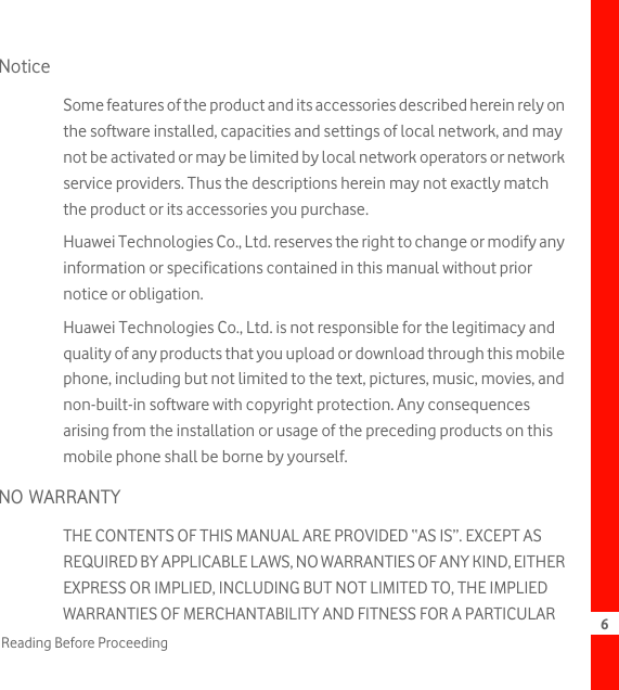 6Reading Before ProceedingNoticeSome features of the product and its accessories described herein rely on the software installed, capacities and settings of local network, and may not be activated or may be limited by local network operators or network service providers. Thus the descriptions herein may not exactly match the product or its accessories you purchase.Huawei Technologies Co., Ltd. reserves the right to change or modify any information or specifications contained in this manual without prior notice or obligation.Huawei Technologies Co., Ltd. is not responsible for the legitimacy and quality of any products that you upload or download through this mobile phone, including but not limited to the text, pictures, music, movies, and non-built-in software with copyright protection. Any consequences arising from the installation or usage of the preceding products on this mobile phone shall be borne by yourself.NO WARRANTYTHE CONTENTS OF THIS MANUAL ARE PROVIDED “AS IS”. EXCEPT AS REQUIRED BY APPLICABLE LAWS, NO WARRANTIES OF ANY KIND, EITHER EXPRESS OR IMPLIED, INCLUDING BUT NOT LIMITED TO, THE IMPLIED WARRANTIES OF MERCHANTABILITY AND FITNESS FOR A PARTICULAR 