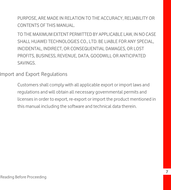 7Reading Before ProceedingPURPOSE, ARE MADE IN RELATION TO THE ACCURACY, RELIABILITY OR CONTENTS OF THIS MANUAL.TO THE MAXIMUM EXTENT PERMITTED BY APPLICABLE LAW, IN NO CASE SHALL HUAWEI TECHNOLOGIES CO., LTD. BE LIABLE FOR ANY SPECIAL, INCIDENTAL, INDIRECT, OR CONSEQUENTIAL DAMAGES, OR LOST PROFITS, BUSINESS, REVENUE, DATA, GOODWILL OR ANTICIPATED SAVINGS.Import and Export RegulationsCustomers shall comply with all applicable export or import laws and regulations and will obtain all necessary governmental permits and licenses in order to export, re-export or import the product mentioned in this manual including the software and technical data therein.