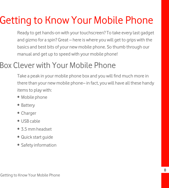 8Getting to Know Your Mobile PhoneGetting to Know Your Mobile PhoneReady to get hands-on with your touchscreen? To take every last gadget and gizmo for a spin? Great – here is where you will get to grips with the basics and best bits of your new mobile phone. So thumb through our manual and get up to speed with your mobile phone!Box Clever with Your Mobile PhoneTake a peak in your mobile phone box and you will find much more in there than your new mobile phone– in fact, you will have all these handy items to play with:•  Mobile phone•  Battery•  Charger•  USB cable•  3.5 mm headset•  Quick start guide•  Safety information