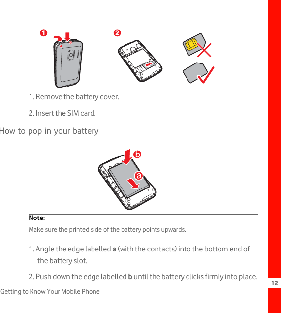 12Getting to Know Your Mobile Phone1. Remove the battery cover.2. Insert the SIM card.How to pop in your batteryNote:  Make sure the printed side of the battery points upwards.1. Angle the edge labelled a (with the contacts) into the bottom end of the battery slot.2. Push down the edge labelled b until the battery clicks firmly into place.1 2