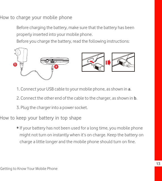 13Getting to Know Your Mobile PhoneHow to charge your mobile phoneBefore charging the battery, make sure that the battery has been properly inserted into your mobile phone.Before you charge the battery, read the following instructions:1. Connect your USB cable to your mobile phone, as shown in a.2. Connect the other end of the cable to the charger, as shown in b.3. Plug the charger into a power socket.How to keep your battery in top shape• If your battery has not been used for a long time, you mobile phone might not turn on instantly when it’s on charge. Keep the battery on charge a little longer and the mobile phone should turn on fine.ba