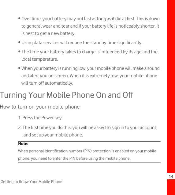 14Getting to Know Your Mobile Phone• Over time, your battery may not last as long as it did at first. This is down to general wear and tear and if your battery life is noticeably shorter, it is best to get a new battery.• Using data services will reduce the standby time significantly.• The time your battery takes to charge is influenced by its age and the local temperature.• When your battery is running low, your mobile phone will make a sound and alert you on screen. When it is extremely low, your mobile phone will turn off automatically.Turning Your Mobile Phone On and OffHow to turn on your mobile phone1. Press the Power key.2. The first time you do this, you will be asked to sign in to your account and set up your mobile phone.Note:  When personal identification number (PIN) protection is enabled on your mobile phone, you need to enter the PIN before using the mobile phone.