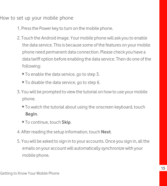 15Getting to Know Your Mobile PhoneHow to set up your mobile phone1. Press the Power key to turn on the mobile phone.2. Touch the Android image. Your mobile phone will ask you to enable the data service. This is because some of the features on your mobile phone need permanent data connection. Please check you have a data tariff option before enabling the data service. Then do one of the following:• To enable the data service, go to step 3.• To disable the data service, go to step 6.3. You will be prompted to view the tutorial on how to use your mobile phone.• To watch the tutorial about using the onscreen keyboard, touch Begin.• To continue, touch Skip.4. After reading the setup information, touch Next.5. You will be asked to sign in to your accounts. Once you sign in, all the emails on your account will automatically synchronize with your mobile phone.