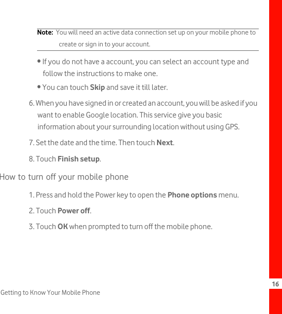 16Getting to Know Your Mobile PhoneNote:  You will need an active data connection set up on your mobile phone to create or sign in to your account.• If you do not have a account, you can select an account type and follow the instructions to make one.• You can touch Skip and save it till later.6. When you have signed in or created an account, you will be asked if you want to enable Google location. This service give you basic information about your surrounding location without using GPS.7. Set the date and the time. Then touch Next.8. Touch Finish setup.How to turn off your mobile phone1. Press and hold the Power key to open the Phone options menu.2. Touch Power off.3. Touch OK when prompted to turn off the mobile phone.
