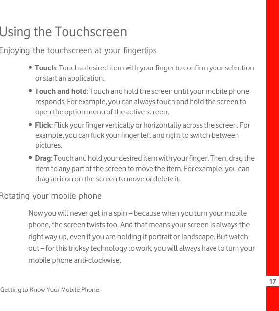 17Getting to Know Your Mobile PhoneUsing the TouchscreenEnjoying the touchscreen at your fingertips•  Touch: Touch a desired item with your finger to confirm your selection or start an application.•  Touch and hold: Touch and hold the screen until your mobile phone responds. For example, you can always touch and hold the screen to open the option menu of the active screen.•  Flick: Flick your finger vertically or horizontally across the screen. For example, you can flick your finger left and right to switch between pictures.•  Drag: Touch and hold your desired item with your finger. Then, drag the item to any part of the screen to move the item. For example, you can drag an icon on the screen to move or delete it.Rotating your mobile phoneNow you will never get in a spin – because when you turn your mobile phone, the screen twists too. And that means your screen is always the right way up, even if you are holding it portrait or landscape. But watch out – for this tricksy technology to work, you will always have to turn your mobile phone anti-clockwise.