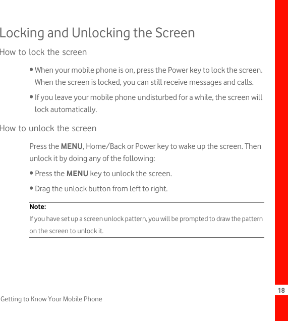 18Getting to Know Your Mobile PhoneLocking and Unlocking the ScreenHow to lock the screen• When your mobile phone is on, press the Power key to lock the screen. When the screen is locked, you can still receive messages and calls.• If you leave your mobile phone undisturbed for a while, the screen will lock automatically.How to unlock the screenPress the MENU, Home/Back or Power key to wake up the screen. Then unlock it by doing any of the following:• Press the MENU key to unlock the screen.• Drag the unlock button from left to right.Note:  If you have set up a screen unlock pattern, you will be prompted to draw the pattern on the screen to unlock it.