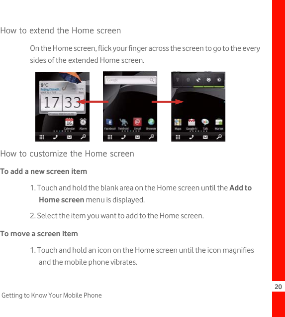 20Getting to Know Your Mobile PhoneHow to extend the Home screenOn the Home screen, flick your finger across the screen to go to the every sides of the extended Home screen.How to customize the Home screenTo add a new screen item1. Touch and hold the blank area on the Home screen until the Add to Home screen menu is displayed.2. Select the item you want to add to the Home screen.To move a screen item1. Touch and hold an icon on the Home screen until the icon magnifies and the mobile phone vibrates.