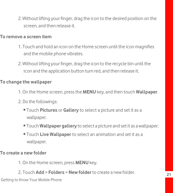 21Getting to Know Your Mobile Phone2. Without lifting your finger, drag the icon to the desired position on the screen, and then release it.To remove a screen item1. Touch and hold an icon on the Home screen until the icon magnifies and the mobile phone vibrates.2. Without lifting your finger, drag the icon to the recycle bin until the icon and the application button turn red, and then release it.To change the wallpaper1. On the Home screen, press the MENU key, and then touch Wallpaper.2. Do the followings:• Touch Pictures or Gallery to select a picture and set it as a wallpaper.• Touch Wallpaper gallery to select a picture and set it as a wallpaper.• Touch Live Wallpaper to select an animation and set it as a wallpaper.To create a new folder1. On the Home screen, press MENU key.2. Touch Add &gt; Folders &gt; New folder to create a new folder.