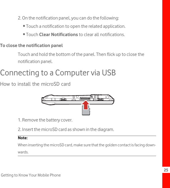 25Getting to Know Your Mobile Phone2. On the notification panel, you can do the following:• Touch a notification to open the related application.• Touch Clear Notifications to clear all notifications.To close the notification panelTouch and hold the bottom of the panel. Then flick up to close the notification panel.Connecting to a Computer via USBHow to install the microSD card1. Remove the battery cover.2. Insert the microSD card as shown in the diagram.Note:  When inserting the microSD card, make sure that the golden contact is facing down-wards.