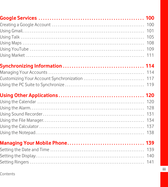 Contents iiiGoogle Services  . . . . . . . . . . . . . . . . . . . . . . . . . . . . . . . . . . . . . . . . . . . . . . . .  100Creating a Google Account  . . . . . . . . . . . . . . . . . . . . . . . . . . . . . . . . . . . . . . . . . . . . . . . . . .   100Using Gmail. . . . . . . . . . . . . . . . . . . . . . . . . . . . . . . . . . . . . . . . . . . . . . . . . . . . . . . . . . . . . . . . . .   101Using Talk . . . . . . . . . . . . . . . . . . . . . . . . . . . . . . . . . . . . . . . . . . . . . . . . . . . . . . . . . . . . . . . . . . .   105Using Maps . . . . . . . . . . . . . . . . . . . . . . . . . . . . . . . . . . . . . . . . . . . . . . . . . . . . . . . . . . . . . . . . . .   108Using YouTube . . . . . . . . . . . . . . . . . . . . . . . . . . . . . . . . . . . . . . . . . . . . . . . . . . . . . . . . . . . . . .   109Using Market  . . . . . . . . . . . . . . . . . . . . . . . . . . . . . . . . . . . . . . . . . . . . . . . . . . . . . . . . . . . . . . . .   111Synchronizing Information . . . . . . . . . . . . . . . . . . . . . . . . . . . . . . . . . . . . .  114Managing Your Accounts . . . . . . . . . . . . . . . . . . . . . . . . . . . . . . . . . . . . . . . . . . . . . . . . . . . .   114Customizing Your Account Synchronization . . . . . . . . . . . . . . . . . . . . . . . . . . . . . . . . .   117Using the PC Suite to Synchronize . . . . . . . . . . . . . . . . . . . . . . . . . . . . . . . . . . . . . . . . . . .   119Using Other Applications . . . . . . . . . . . . . . . . . . . . . . . . . . . . . . . . . . . . . . .  120Using the Calendar  . . . . . . . . . . . . . . . . . . . . . . . . . . . . . . . . . . . . . . . . . . . . . . . . . . . . . . . . . .   120Using the Alarm. . . . . . . . . . . . . . . . . . . . . . . . . . . . . . . . . . . . . . . . . . . . . . . . . . . . . . . . . . . . . .   128Using Sound Recorder . . . . . . . . . . . . . . . . . . . . . . . . . . . . . . . . . . . . . . . . . . . . . . . . . . . . . . .   131Using the File Manager. . . . . . . . . . . . . . . . . . . . . . . . . . . . . . . . . . . . . . . . . . . . . . . . . . . . . . .   134Using the Calculator . . . . . . . . . . . . . . . . . . . . . . . . . . . . . . . . . . . . . . . . . . . . . . . . . . . . . . . . .   137Using the Notepad. . . . . . . . . . . . . . . . . . . . . . . . . . . . . . . . . . . . . . . . . . . . . . . . . . . . . . . . . . .   138Managing Your Mobile Phone. . . . . . . . . . . . . . . . . . . . . . . . . . . . . . . . . . .  139Setting the Date and Time . . . . . . . . . . . . . . . . . . . . . . . . . . . . . . . . . . . . . . . . . . . . . . . . . . .  139Setting the Display. . . . . . . . . . . . . . . . . . . . . . . . . . . . . . . . . . . . . . . . . . . . . . . . . . . . . . . . . . .   140Setting Ringers . . . . . . . . . . . . . . . . . . . . . . . . . . . . . . . . . . . . . . . . . . . . . . . . . . . . . . . . . . . . . .   141