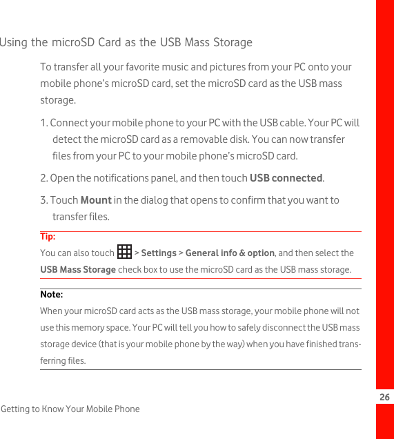 26Getting to Know Your Mobile PhoneUsing the microSD Card as the USB Mass StorageTo transfer all your favorite music and pictures from your PC onto your mobile phone’s microSD card, set the microSD card as the USB mass storage.1. Connect your mobile phone to your PC with the USB cable. Your PC will detect the microSD card as a removable disk. You can now transfer files from your PC to your mobile phone’s microSD card.2. Open the notifications panel, and then touch USB connected.3. Touch Mount in the dialog that opens to confirm that you want to transfer files.Tip:  You can also touch   &gt; Settings &gt; General info &amp; option, and then select the USB Mass Storage check box to use the microSD card as the USB mass storage.Note:  When your microSD card acts as the USB mass storage, your mobile phone will not use this memory space. Your PC will tell you how to safely disconnect the USB mass storage device (that is your mobile phone by the way) when you have finished trans-ferring files.