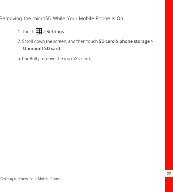 27Getting to Know Your Mobile PhoneRemoving the microSD While Your Mobile Phone Is On1. Touch   &gt; Settings.2. Scroll down the screen, and then touch SD card &amp; phone storage &gt; Unmount SD card.3. Carefully remove the microSD card.