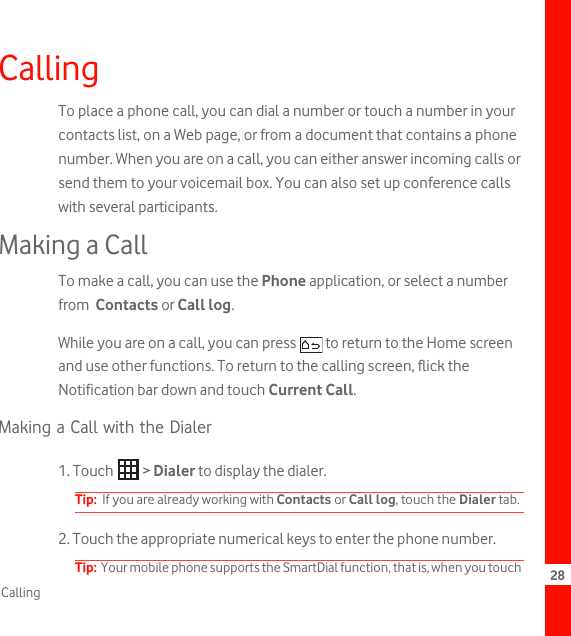 28CallingCallingTo place a phone call, you can dial a number or touch a number in your contacts list, on a Web page, or from a document that contains a phone number. When you are on a call, you can either answer incoming calls or send them to your voicemail box. You can also set up conference calls with several participants.Making a CallTo make a call, you can use the Phone application, or select a number from  Contacts or Call log.While you are on a call, you can press   to return to the Home screen and use other functions. To return to the calling screen, flick the Notification bar down and touch Current Call.Making a Call with the Dialer1. Touch   &gt; Dialer to display the dialer.Tip:  If you are already working with Contacts or Call log, touch the Dialer tab.2. Touch the appropriate numerical keys to enter the phone number.Tip:  Your mobile phone supports the SmartDial function, that is, when you touch 