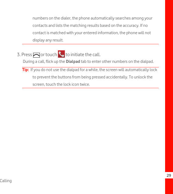 29Callingnumbers on the dialer, the phone automatically searches among your contacts and lists the matching results based on the accuracy. If no contact is matched with your entered information, the phone will not display any result.3. Press   or touch   to initiate the call.During a call, flick up the Dialpad tab to enter other numbers on the dialpad.Tip:  If you do not use the dialpad for a while, the screen will automatically lock to prevent the buttons from being pressed accidentally. To unlock the screen, touch the lock icon twice.