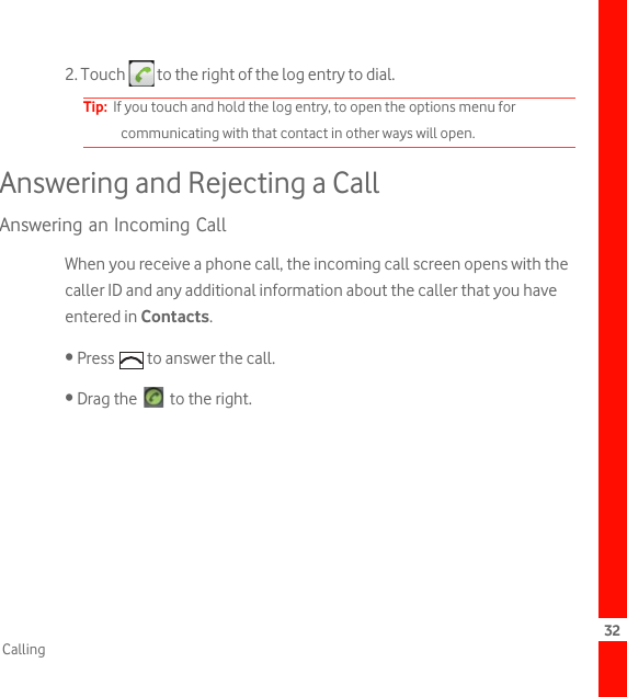 32Calling2. Touch   to the right of the log entry to dial.Tip:  If you touch and hold the log entry, to open the options menu for communicating with that contact in other ways will open.Answering and Rejecting a CallAnswering an Incoming CallWhen you receive a phone call, the incoming call screen opens with the caller ID and any additional information about the caller that you have entered in Contacts.• Press   to answer the call.• Drag the   to the right.greenphone