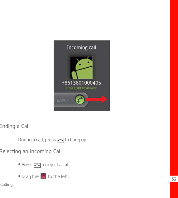 33CallingEnding a CallDuring a call, press   to hang up.Rejecting an Incoming Call• Press   to reject a call.• Drag the   to the left.