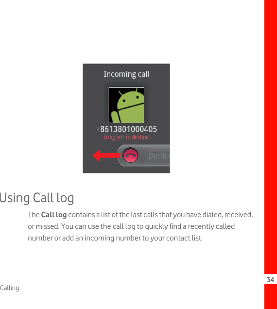 34CallingUsing Call logThe Call log contains a list of the last calls that you have dialed, received, or missed. You can use the call log to quickly find a recently called number or add an incoming number to your contact list.