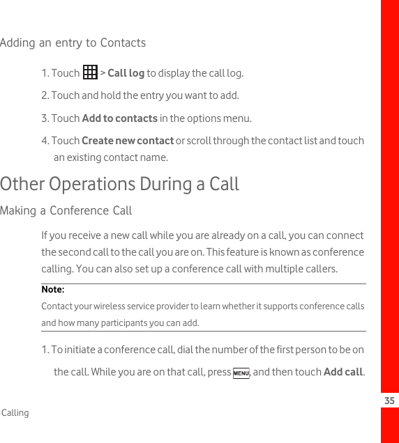 35CallingAdding an entry to Contacts1. Touch   &gt; Call log to display the call log.2. Touch and hold the entry you want to add.3. Touch Add to contacts in the options menu.4. Touch Create new contact or scroll through the contact list and touch an existing contact name.Other Operations During a CallMaking a Conference CallIf you receive a new call while you are already on a call, you can connect the second call to the call you are on. This feature is known as conference calling. You can also set up a conference call with multiple callers.Note:  Contact your wireless service provider to learn whether it supports conference calls and how many participants you can add.1. To initiate a conference call, dial the number of the first person to be on the call. While you are on that call, press  , and then touch Add call.